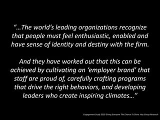 “…The world’s leading organizations recognize
that people must feel enthusiastic, enabled and
have sense of identity and destiny with the firm.
And they have worked out that this can be
achieved by cultivating an ‘employer brand’ that
staff are proud of, carefully crafting programs
that drive the right behaviors, and developing
leaders who create inspiring climates…”
Engagement Study 2010 Giving Everyone The Chance To Shine. Hay Group Research
 