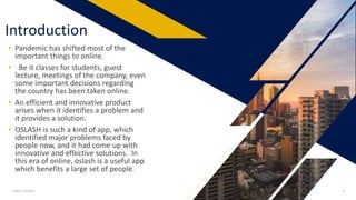 Introduction
• Pandemic has shifted most of the
important things to online.
• Be it classes for students, guest
lecture, meetings of the company, even
some important decisions regarding
the country has been taken online.
• An efficient and innovative product
arises when it identifies a problem and
it provides a solution.
• OSLASH is such a kind of app, which
identified major problems faced by
people now, and it had come up with
innovative and effective solutions. In
this era of online, oslash is a useful app
which benefits a large set of people.
Add a footer 2
 