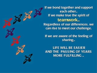 If we bond together and support each other.. If we make true the spirit of  teamwork.. Regardless of our differences, we can rise to meet our challenge. If we are aware of the feeling of sharing.. LIFE WILL BE EASIER AND THE  PASSING OF YEARS MORE FULFILLING .. 