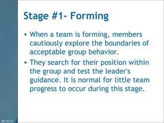 09/15/15 17
Stage #1- Forming
• When a team is forming, members
cautiously explore the boundaries of
acceptable group behavior.
• They search for their position within
the group and test the leader's
guidance. It is normal for little team
progress to occur during this stage.
 