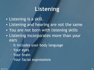 09/15/15 29
Listening
• Listening is a skill.
• Listening and hearing are not the same
• You are not born with listening skills
• Listening incorporates more than your
ears
– It includes your body language
– Your eyes
– Your brain
– Your facial expressions
 