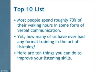 09/15/15 31
Top 10 List
• Most people spend roughly 70% of
their waking hours in some form of
verbal communication.
• Yet, how many of us have ever had
any formal training in the art of
listening?
• Here are ten things you can do to
improve your listening skills.
 