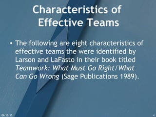 09/15/15 4
Characteristics of
Effective Teams
• The following are eight characteristics of
effective teams the were identified by
Larson and LaFasto in their book titled
Teamwork: What Must Go Right/What
Can Go Wrong (Sage Publications 1989).
 