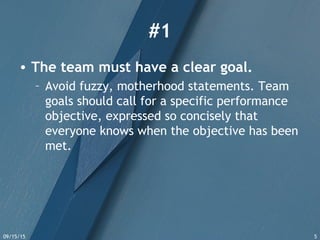 09/15/15 5
#1
• The team must have a clear goal.
– Avoid fuzzy, motherhood statements. Team
goals should call for a specific performance
objective, expressed so concisely that
everyone knows when the objective has been
met.
 