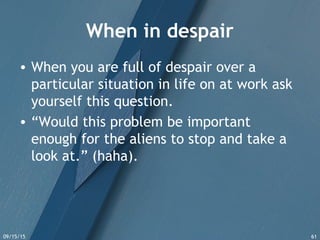 09/15/15 61
When in despair
• When you are full of despair over a
particular situation in life on at work ask
yourself this question.
• “Would this problem be important
enough for the aliens to stop and take a
look at.” (haha).
 