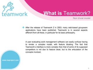 What is  Teamwork? Non  trivial  model After the release of Teamwork 2 in 2003, many web-based groupware applications have been published. Teamwork is in several aspects different from all these, in particular for its basic philosophy.  A user evaluating work management software can easily confuse having to render a complex model, with feature bloating. The fact that Teamwork’s interface is more complex then that of some of its supposed competitors is not due to feature bloat, but to the articulation of the concepts involved.  