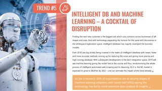 Finding the next new customer is the biggest ask which runs common across businesses of all
shapes and sizes. And with technology expanding the horizon for the same with discoveries in
the whitespace exploration space, intelligent database has majorly revamped the business
models.
Even 2018 saw big strides being covered in the realm of intelligent database with newer, faster
and more accurate methods coming up for reducing the noise and giving more precise and
high-scoring database. With subsequent development in the tech-integration space, 2019 will
see machine learning giving the rocket fuel to the course and thus, revolutionising the whole
process of intelligent automated web scraping and its cleansing. As it is, the ML market is
expected to grow to $8.81bn by 2022 – one can estimate the impact of the trend already. 8
INTELLIGENT DB AND MACHINE
LEARNING – A COCKTAIL OF
DISRUPTION
As per a research, 60% of organizations are at varying stages of
machine learning adoption, with nearly half (45%) saying the
technology has led to more extensive data analysis & insights. 8
TREND #5
 