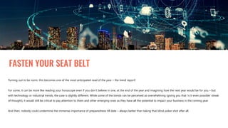 FASTEN YOUR SEAT BELT
Turning out to be norm, this becomes one of the most anticipated read of the year – the trend report!
For some, it can be more like reading your horoscope even if you don’t believe in one, at the end of the year and imagining how the next year would be for you – but
with technology or industrial trends, the case is slightly different. While some of the trends can be perceived as overwhelming (giving you that ‘is it even possible’ streak
of thought), it would still be critical to pay attention to them and other emerging ones as they have all the potential to impact your business in the coming year.
And then, nobody could undermine the immense importance of preparedness till date – always better than taking that blind poker shot after all.
 