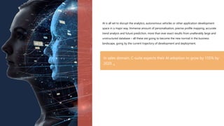 AI is all set to disrupt the analytics, autonomous vehicles or other application development
space in a major way. Immense amount of personalisation, precise profile mapping, accurate
trend analysis and future prediction, more than ever exact results from unalterably large and
unstructured database – all these are going to become the new normal in the business
landscape, going by the current trajectory of development and deployment.
In sales domain, C-suite expects their AI adoption to grow by 155% by
2020. 4
 