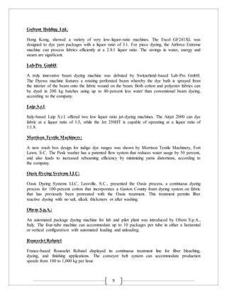 9
Gofront Holding Ltd.:
Hong Kong, showed a variety of very low-liquor-ratio machines. The Excel GF241XL was
designed to dye yarn packages with a liquor ratio of 3:1. For piece dyeing, the Airforce Extreme
machine can process fabrics efficiently at a 2.8:1 liquor ratio. The savings in water, energy and
steam are significant.
Lab-Pro GmbH:
A truly innovative beam dyeing machine was debuted by Switzerland-based Lab-Pro GmbH.
The Dyewa machine features a rotating perforated beam whereby the dye bath is sprayed from
the interior of the beam onto the fabric wound on the beam. Both cotton and polyester fabrics can
be dyed in 200 kg batches using up to 40-percent less water than conventional beam dyeing,
according to the company.
Laip S.r.l:
Italy-based Laip S.r.l. offered two low liquor ratio jet-dyeing machines. The Airjet 2000 can dye
fabric at a liquor ratio of 1:3, while the Jet 250HT is capable of operating at a liquor ratio of
1:1.8.
Morrison Textile Machinery:
A new wash box design for indigo dye ranges was shown by Morrison Textile Machinery, Fort
Lawn, S.C. The Peak washer has a patented flow system that reduces water usage by 50 percent,
and also leads to increased rebeaming efficiency by minimizing yarns distortions, according to
the company.
Oasis Dyeing Systems LLC:
Oasis Dyeing Systems LLC, Leesville, S.C., presented the Oasis process, a continuous dyeing
process for 100-percent cotton that incorporates a Gaston County foam dyeing system on fabric
that has previously been pretreated with the Oasis treatment. This treatment permits fiber
reactive dyeing with no salt, alkali, thickeners or after washing.
Obem S.p.A.:
An automated package dyeing machine for lab and pilot plant was introduced by Obem S.p.A.,
Italy. The four-tube machine can accommodate up to 10 packages per tube in either a horizontal
or vertical configuration with automated loading and unloading.
Rousselet Robatel:
France-based Rousselet Robatel displayed its continuous treatment line for fiber bleaching,
dyeing, and finishing applications. The conveyor belt system can accommodate production
speeds from 100 to 1,000 kg per hour.
 