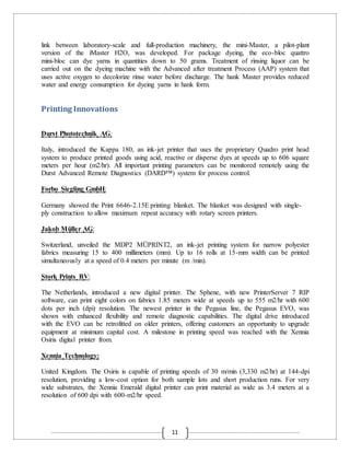 11
link between laboratory-scale and full-production machinery, the mini-Master, a pilot-plant
version of the iMaster H2O, was developed. For package dyeing, the eco-bloc quattro
mini-bloc can dye yarns in quantities down to 50 grams. Treatment of rinsing liquor can be
carried out on the dyeing machine with the Advanced after treatment Process (AAP) system that
uses active oxygen to decolorize rinse water before discharge. The hank Master provides reduced
water and energy consumption for dyeing yarns in hank form.
Printing Innovations
Durst Phototechnik AG:
Italy, introduced the Kappa 180, an ink-jet printer that uses the proprietary Quadro print head
system to produce printed goods using acid, reactive or disperse dyes at speeds up to 606 square
meters per hour (m2/hr). All important printing parameters can be monitored remotely using the
Durst Advanced Remote Diagnostics (DARD™) system for process control.
Forbo Siegling GmbH:
Germany showed the Print 6646-2.15E printing blanket. The blanket was designed with single-
ply construction to allow maximum repeat accuracy with rotary screen printers.
Jakob Müller AG:
Switzerland, unveiled the MDP2 MÜPRINT2, an ink-jet printing system for narrow polyester
fabrics measuring 15 to 400 millimeters (mm). Up to 16 rolls at 15-mm width can be printed
simultaneously at a speed of 0.4 meters per minute (m /min).
Stork Prints BV:
The Netherlands, introduced a new digital printer. The Sphene, with new PrinterServer 7 RIP
software, can print eight colors on fabrics 1.85 meters wide at speeds up to 555 m2/hr with 600
dots per inch (dpi) resolution. The newest printer in the Pegasus line, the Pegasus EVO, was
shown with enhanced flexibility and remote diagnostic capabilities. The digital drive introduced
with the EVO can be retrofitted on older printers, offering customers an opportunity to upgrade
equipment at minimum capital cost. A milestone in printing speed was reached with the Xennia
Osiris digital printer from.
Xennia Technology:
United Kingdom. The Osiris is capable of printing speeds of 30 m/min (3,330 m2/hr) at 144-dpi
resolution, providing a low-cost option for both sample lots and short production runs. For very
wide substrates, the Xennia Emerald digital printer can print material as wide as 3.4 meters at a
resolution of 600 dpi with 600-m2/hr speed.
 