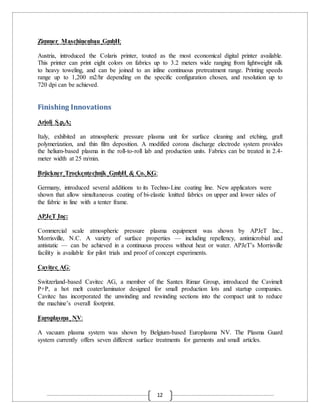 12
Zimmer Maschinenbau GmbH:
Austria, introduced the Colaris printer, touted as the most economical digital printer available.
This printer can print eight colors on fabrics up to 3.2 meters wide ranging from lightweight silk
to heavy toweling, and can be joined to an inline continuous pretreatment range. Printing speeds
range up to 1,200 m2/hr depending on the specific configuration chosen, and resolution up to
720 dpi can be achieved.
Finishing Innovations
Arioli S.p.A:
Italy, exhibited an atmospheric pressure plasma unit for surface cleaning and etching, graft
polymerization, and thin film deposition. A modified corona discharge electrode system provides
the helium-based plasma in the roll-to-roll lab and production units. Fabrics can be treated in 2.4-
meter width at 25 m/min.
Brückner Trockentechnik GmbH & Co. KG:
Germany, introduced several additions to its Techno-Line coating line. New applicators were
shown that allow simultaneous coating of bi-elastic knitted fabrics on upper and lower sides of
the fabric in line with a tenter frame.
APJeT Inc:
Commercial scale atmospheric pressure plasma equipment was shown by APJeT Inc.,
Morrisville, N.C. A variety of surface properties — including repellency, antimicrobial and
antistatic — can be achieved in a continuous process without heat or water. APJeT’s Morrisville
facility is available for pilot trials and proof of concept experiments.
Cavitec AG:
Switzerland-based Cavitec AG, a member of the Santex Rimar Group, introduced the Cavimelt
P+P, a hot melt coater/laminator designed for small production lots and startup companies.
Cavitec has incorporated the unwinding and rewinding sections into the compact unit to reduce
the machine’s overall footprint.
Europlasma NV:
A vacuum plasma system was shown by Belgium-based Europlasma NV. The Plasma Guard
system currently offers seven different surface treatments for garments and small articles.
 