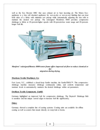 15
well as the Eco Booster HRC that uses exhaust air to heat incoming air. The Matex Eco-
applicator is a kiss roll chemical applicator for wet-on-dry or wet-on-wet finishing that can treat
both sides of a fabric with minimum wet pickup while automatically adjusting the kiss rolls to
maintain the desired wet pickup. The redesigned Monfortex 8000 provides compressive
shrinkage to fabric at 20-percent-higher speeds with 40-percent-less water usage and 20-percent-
longer belt life.
Monforts’ redesignedMontex 8000 tenter frame offers improved air flow to reduce chemical or
dye
migration during drying.
Morrison Textile Machinery Co:
Fort Lawn, S.C., exhibited a closed-loop Sanfor machine, the SanforTROL™. This compressive-
shrinkage machine measures shrinkage continuously online, and controls temperature and
moisture levels to automatically maintain the desired shrinkage within set parameters.
Oerlikon Textile Components GmbH:
Germany highlighted an improved belt for compressive shrinkage. The Daytex® Shrinkage Belt
is seamless and has unique curved edges to increase belt life significantly.
Ontec:
Germany showed a complete line of coating systems. Coating units are available for offline
coating as well as coaters that mount directly on warp knit or looms.
 