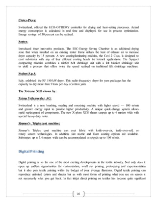 16
Cintex-Pleva:
Switzerland, offered the ECO-OPTIDRY controller for drying and heat-setting processes. Actual
energy consumption is calculated in real time and displayed for use in process optimization.
Energy savings of 30 percent can be realized.
Santex:
Introduced three innovative products. The ESC-Energy Saving Chamber is an additional drying
zone that when installed on an existing tenter frame utilizes the heat of exhaust air to increase
dryer capacity by 15 percent. A new coating/laminating machine, the Cavi 2 Coat, is designed to
coat substrates with any of four different coating heads for hotmelt applications. The Synpact
compacting machine combines a rubber belt shrinkage unit with a felt blanket shrinkage unit
to yield a process that offers twice the speed realized on traditional felt shrinkage machines.
Stalam S.p.A:
Italy, exhibited the RF 180 kW dryer. This radio-frequency dryer for yarn packages has the
capacity to dry more than 9 tons per day of cotton yarn.
The X-treme XEB shown by:
Xetma Vollenweider AG:
Switzerland is a new brushing, sueding and emerizing machine with higher speed — 100 m/min
and greater energy input to provide higher productivity. A unique quick-change system allows
rapid replacement of components. The new X-plore XCS shears carpets up to 6 meters wide with
special heavy-duty units.
Zimmer’s Triplexcoat machine:
Zimmer’s Triplex coat machine can coat fabric with knife-over-air, knife-over-roll, or
rotary screen technologies. In addition, slot nozzle and foam coating options are available.
Substrates up to 3.4 meters wide can be accommodated at speeds up to 100 m/min.
Digital Printing
Digital printing is so far one of the most exciting developments in the textile industry. Not only does it
open up endless opportunities for customization, small run printing, prototyping and experimentation
but it also puts textile printing within the budget of your average illustrator. Digital textile printing can
reproduce unlimited colors and shades but as with most forms of printing what you see on screen is
not necessarily what you get back. In fact inkjet direct printing on textiles has become quite significant
 