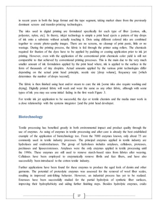 17
in recent years in both the large format and the tape segment, taking market share from the previously
dominant screen- and transfer-printing technologies.
The inks used in digital printing are formulated specifically for each type of fiber [cotton, silk,
polyester, nylon, etc]. In theory, inkjet technology is simple a print head ejects a pattern of tiny drops
of ink onto a substrate without actually touching it. Dots using different colored inks are combined
together to create photo-quality images. There are no screens, no cleanup of print paste, little or no
wastage. During the printing process, the fabric is fed through the printer using rollers. The chemicals
required for fixation of the dyes have to be applied by padding or coating application prior to ink jet
printing. However, even with the application of the conventional print chemicals color yield is still not
comparable to that achieved by conventional printing processes. This is the main due to the very much
smaller amount of ink formulation applied by the print head where, ink is applied to the surface in the
form of thousands of tiny droplets. Actual amounts applied by the various print technologies differ
depending on the actual print head principle, nozzle size [drop volume], frequency rate [which
determines the number of drops /second].
The fabric is then finished using heat and/or steam to cure the ink [some inks also require washing and
drying]. Digitally printed fabric will wash and wear the same as any other fabric, although with some
types of ink you may see some initial fading in the first wash Figure 3.
For textile ink jet application to be successful, the dye or textile chemists and the media must work in
a close relationship with the systems integrator [and the print head developer.
Biotechnology
Textile processing has benefited greatly in both environmental impact and product quality through the
use of enzymes. As using of enzymes in textile processing and after-care is already the best established
example of the application of biotechnology too. From the 7000 enzymes known, only about 75 are
commonly used in textile industry processes. The principal enzymes applied in textile industry are
hydrolases and oxidoreductases. The group of hydrolases includes amylases, cellulases, proteases,
pectinases and lipases/esterases. Amylases were the only enzymes applied in textile processing until
the 1980s. These enzymes are still used to remove starch-based sizes from fabrics after weaving.
Cellulases have been employed to enzymatically remove fibrils and fuzz fibers, and have also
successfully been introduced to the cotton textile industry.
Further applications have been found for these enzymes to produce the aged look of denim and other
garments. The potential of proteolytic enzymes was assessed for the removal of wool fiber scales,
resulting in improved anti-felting behavior. However, an industrial process has yet to be realized.
Esterases have been successfully studied for the partial hydrolysis of synthetic fiber surfaces,
improving their hydrophobicity and aiding further finishing steps. Besides hydrolytic enzymes, oxido
 