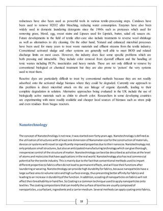 18
reductases have also been used as powerful tools in various textile-processing steps. Catalases have
been used to remove H2O2 after bleaching, reducing water consumption. Enzymes have also been
widely used in domestic laundering detergents since the 1960s such as proteases which used for
removing grass, blood, egg, sweat stains and Lipases used for Lipstick, butter, salad oil, sauces etc.
Future developments in the field of textile after-care also include treatments to reverse wool shrinkage
as well as alternatives to dry cleaning. On the other hand, Natural and enhanced microbial processes
have been used for many years to treat waste materials and effluent streams from the textile industry.
Conventional activated sludge and other systems are generally well able to meet BOD and related
discharge limits on most cases. However, the industry does face some specific problems which are
both pressing and intractable. They include color removal from dyestuff effluent and the handling of
toxic wastes including PCPs, insecticides and heavy metals. These are not only difficult to remove by
conventional biological or chemical treatment but they are also prone to ‘poison’ the very systems
used to treat them.
Reactive dyes are particularly difficult to treat by conventional methods because they are not readily
adsorbed onto the activated sludge biomass where they could be degraded. Currently one approach to
this problem is direct microbial attack on the azo linkage of organic dyestuffs, leading to their
complete degradation in solution. Alternative approaches being evaluated in the UK include the use of
biologically active materials such as chitin to absorb color. Researchers in some developing countries
are experimenting with more readily available and cheaper local sources of biomass such as straw pulp
and even residues from biogas reactors.
Nanotechnology
The concept of Nanotechnologyisnotnew;itwasstartedoverfortyyearsago. Nanotechnologyisdefinedas
the utilizationof structureswithatleastone dimensionof Nanometersize forthe constructionof materials,
devicesorsystemswithnovel orsignificantlyimprovedpropertiesdue totheirnanosize.Nanotechnologynot
onlyproducessmall structures,butalsoananticipatedmanufacturingtechnologywhichcangive thorough,
inexpensive control of the structure of matter.Nanotechnologycanbestbe describedasactivitiesatthe level
of atomsand moleculesthathave applicationsinthe real world.Nanotechnologyalsohasreal commercial
potential forthe textile industry.Thisismainlydue tothe factthat conventional methodsusedtoimpart
differentpropertiestofabricsoftendonotleadto permanenteffects,andwilllose theirfunctionsafter
launderingorwearing.Nanotechnologycanprovide highdurabilityforfabrics,because nanoparticleshave a
large surface area to volume ratioandhighsurface energy,thuspresentingbetteraffinityforfabricsand
leadingtoan increase indurabilityof the function.Inaddition,acoatingof nanoparticlesonfabricswill not
affecttheirbreathabilityorhandfee.SoCoatingisa commontechnique usedtoapplynanoparticlesonto
textiles.The coatingcompositionsthatcanmodifythe surface of textilesare usuallycomposedof
nanoparticles,asurfactant,ingredientsanda carriermedium.Several methodscanapplycoatingontofabrics,
 
