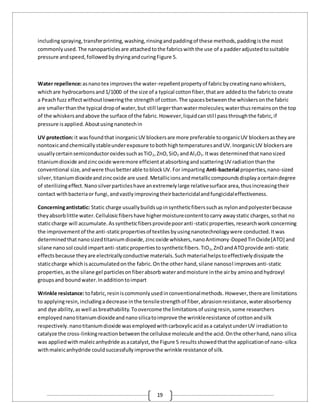 19
includingspraying,transferprinting,washing,rinsingandpaddingof these methods,paddingisthe most
commonlyused.The nanoparticlesare attachedtothe fabricswiththe use of a padderadjustedtosuitable
pressure andspeed,followedbydryingandcuringFigure 5.
Water repellence:asnanotex improvesthe water-repellentpropertyof fabricbycreatingnanowhiskers,
whichare hydrocarbonsand1/1000 of the size of a typical cottonfiber,thatare addedto the fabricto create
a Peachfuzz effectwithoutloweringthe strengthof cotton.The spacesbetweenthe whiskersonthe fabric
are smallerthanthe typical dropof water,but still largerthanwatermolecules;waterthusremainsonthe top
of the whiskersandabove the surface of the fabric.However,liquidcanstill passthroughthe fabric,if
pressure isapplied.Aboutusingnanotechin
UV protection:it wasfoundthat inorganicUV blockersare more preferable toorganicUV blockersastheyare
nontoxicandchemicallystableunderexposure tobothhightemperaturesandUV.InorganicUV blockersare
usuallycertainsemiconductoroxidessuchasTiO2,ZnO,SiO2 andAl2O3.Itwas determinedthatnanosized
titaniumdioxide andzincoxide weremore efficientatabsorbingandscatteringUV radiationthanthe
conventional size,andwere thusbetterable toblockUV.For imparting Anti-bacterial properties,nano-sized
silver,titaniumdioxideandzincoxide are used.Metallicionsandmetalliccompoundsdisplayacertaindegree
of sterilizingeffect.Nanosilverparticleshave anextremelylarge relativesurface area,thusincreasingtheir
contact withbacteriaor fungi,andvastlyimprovingtheirbactericidalandfungicidaleffectiveness.
Concerningantistatic: Static charge usuallybuildsupinsyntheticfiberssuchas nylonandpolyesterbecause
theyabsorblittle water.Cellulosicfibershave highermoisturecontenttocarry awaystatic charges,sothat no
staticcharge will accumulate.Assyntheticfibersprovidepooranti-staticproperties,researchworkconcerning
the improvementof the anti-staticpropertiesof textilesbyusingnanotechnologywere conducted.Itwas
determinedthatnanosizedtitaniumdioxide,zincoxide whiskers,nanoAntimony-DopedTinOxide[ATO] and
silane nanosol couldimpartanti-staticpropertiestosyntheticfibers.TiO2,ZnOandATOprovide anti-static
effectsbecause theyare electricallyconductive materials.Suchmaterialhelpstoeffectivelydissipate the
staticcharge whichisaccumulatedonthe fabric.Onthe other hand,silane nanosol improvesanti-static
properties,asthe silane gel particlesonfiberabsorbwaterandmoisture inthe airby aminoandhydroxyl
groupsand boundwater.Inadditiontoimpart
Wrinkle resistance:tofabric,resiniscommonlyusedinconventionalmethods. However,thereare limitations
to applyingresin,includingadecrease inthe tensilestrengthof fiber,abrasionresistance,waterabsorbency
and dye ability,aswell asbreathability.Toovercome the limitationsof usingresin,some researchers
employed nanotitaniumdioxideandnanosilicatoimprove the wrinkleresistance of cottonandsilk
respectively.nanotitaniumdioxide wasemployedwithcarboxylicacidasa catalystunderUV irradiationto
catalyze the cross-linkingreactionbetweenthe cellulose molecule andthe acid.Onthe otherhand,nano silica
was appliedwithmaleicanhydride asacatalyst,the Figure 5 resultsshowedthatthe applicationof nano-silica
withmaleicanhydride couldsuccessfullyimprovethe wrinkle resistance of silk.
 