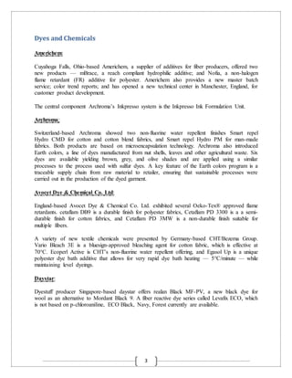 3
Dyes and Chemicals
Americhem:
Cuyahoga Falls, Ohio-based Americhem, a supplier of additives for fiber producers, offered two
new products — mBrace, a reach compliant hydrophilic additive; and Nofia, a non-halogen
flame retardant (FR) additive for polyester. Americhem also provides a new master batch
service; color trend reports; and has opened a new technical center in Manchester, England, for
customer product development.
The central component Archroma’s Inkpresso system is the Inkpresso Ink Formulation Unit.
Archroma:
Switzerland-based Archroma showed two non-fluorine water repellent finishes Smart repel
Hydro CMD for cotton and cotton blend fabrics, and Smart repel Hydro PM for man-made
fabrics. Both products are based on microencapsulation technology. Archroma also introduced
Earth colors, a line of dyes manufactured from nut shells, leaves and other agricultural waste. Six
dyes are available yielding brown, grey, and olive shades and are applied using a similar
processes to the process used with sulfur dyes. A key feature of the Earth colors program is a
traceable supply chain from raw material to retailer, ensuring that sustainable processes were
carried out in the production of the dyed garment.
Avocet Dye & Chemical Co. Ltd:
England-based Avocet Dye & Chemical Co. Ltd. exhibited several Oeko-Tex® approved flame
retardants. cetaflam DB9 is a durable finish for polyester fabrics, Cetaflam PD 3300 is a a semi-
durable finish for cotton fabrics, and Cetaflam PD 3MW is a non-durable finish suitable for
multiple fibers.
A variety of new textile chemicals were presented by Germany-based CHT/Bezema Group.
Vario Bleach 3E is a bluesign-approved bleaching agent for cotton fabric, which is effective at
70°C. Ecoperl Active is CHT’s non-fluorine water repellent offering, and Egasol Up is a unique
polyester dye bath additive that allows for very rapid dye bath heating — 5°C/minute — while
maintaining level dyeings.
Daystar:
Dyestuff producer Singapore-based daystar offers realan Black MF-PV, a new black dye for
wool as an alternative to Mordant Black 9. A fiber reactive dye series called Levafix ECO, which
is not based on p-chloroaniline, ECO Black, Navy, Forest currently are available.
 