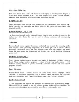 4
Green Wave Global Ltd:
India-based Green Wave Global Ltd. showed a novel enzyme for bleaching cotton. Progen+ is
active under neutral conditions at 60°C and forms peracetic acid in-situ. Excellent whiteness,
minimum fabric degradation, and acceptable mote removal are achieved.
HeiQ Materials AG:
More non-fluorine water repellents were exhibited by Switzerland-based HeiQ Materials AG.
Barrier ECO-Dry for man-mades and Barrier ECO-Cel for cotton and cotton blends offer
enhanced durability
Kyung-In Synthetic Corp. (Kisco):
A Korea-based dyestuff supplier presented Synozol Ultra DS dyes, a series of seven dyes for
medium and dark shades that can be used in exhaust, continuous, and screen-printing
applications.
Novozymes:
Denmark-based enzyme supplier Novozymes, emphasized four concepts for processing textiles
with enzymes: denim processing; biopolishing at a neutral pH with a silicone softener;
processing Tencel/cotton blends; and fully preparing cotton with only enzymes and natural
soaps. The latter process was demonstrated with the Geo towel, a soft, absorbent 100-percent
cotton towel.
Prochimica Novarese S.p.A:
Novel chemical coatings containing graphene were shown by Italy-based Prochimica Novarese
S.p.A. These coatings combined graphene — sheets of single layer carbon atoms — with
traditional coating materials to provide electrically conductive, antistatic and water-repellent
properties to textiles.
Pulcra Chemicals:
Germany-based Pulcra Chemicals focuses on active textile finishes. Highlights include
Silvadur®, a silver-based antimicrobial with a patented release mechanism; and Repellan®
ECO100, a non-fluorine water repellent with bluesign, GOTS, and Oeko-Tex approvals.
Schill+Seilacher GmbH:
A new halogen-free FR product was presented by Germany-based Schill+Seilacher GmbH.
Flacavon FU3110 is intended for use with polyester technical textiles and home furnishings. The
company reports it anticipates commercializing a non-fluorine water repellent soon.
 