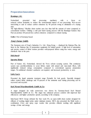 5
PreparationInnovations
Benninger AG:
Switzerland, presented knit processing machinery with a focus on
reduced carbon footprints to reduce the environmental impact of wet processing. Wet-on-wet
mercerizing is said to reduce carbon emissions by 40 percent owing to elimination of a drying
step.
The high-efficiency Trikoflex drum washer uses less than half the amount of water compared to
conventional washers. Utilizing a cold pad batch dyeing process with the Benninger Küsters Dye
Pad can produce 60-percent less carbon emissions compared to exhaust dyeing.
Goller: Part of Germany-based.
Fong’s Europe GmbH:
The European arm of Fong’s Industries Co. Ltd., Hong Kong — displayed the Sintensa Plus, the
latest in the Sintensa line of preparation equipment for knitted goods. A high level of automation
and precise control of fabric tension provides well-prepared fabrics using less water, energy and
chemicals than in the past.
Italy-based:
Sperotto Rimar:
Part of Santex AG, Switzerland, showed the Nova solvent scouring system. This continuous
system uses perchloroethylene to scour fabrics made with natural and man-made fibers, with
significantly reduced energy consumption compared to conventional aqueous preparation
ranges. No additional chemical auxiliaries are required, and increased productivity is seen.
Lafer S.p.A:
Presented the liquid ammonia treatment range Permafix for knit goods. Specially designed
rollers control fabric shrinkage and 95-percent of the ammonia used during processing can be
recovered and recycled.
Karl Menzel Maschinenfabrik GmbH & Co:
A singer designed for wide nonwovens was shown by Germany-based Karl Menzel
Maschinenfabrik GmbH & Co. The singer has enhanced process controls with improved fuel
efficiencies and higher production speeds, according to the company.
Italy-based MCS Group debuted the Star wash FS, an open-width drum washer designed for
efficient of washing digital prints under minimum tension. MCS also presented the Multi wash, a
combination J-box and spray rope washer that provides efficient washing with significant
savings of time and energy.
 