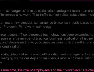 erm ‘convergence’ is used to describe carriage of more than one
ffic’ across a network. That traffic can be voice, data, video, multi

ugh not a new concept, convergence is now commonly based on
 et Protocol (IP) network technology.

recent years, IT convergence technology has been expanded to
mpass a large number of practical business applications that save
y and streamline the ways businesses communicate within and o
ir organisation.

, data, video and enhanced collaboration and management capa
onverging on the desktop and via various mobile communication
es.

 same time, the role of employees and their “workplace” are chan
 