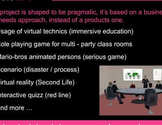 project is shaped to be pragmatic, it’s based on a busine
needs approach, instead of a products one.
Usage of virtual technics (immersive education)
Role playing game for multi - party class rooms
Mario-bros animated persons (serious game)
Scenario (disaster / process)
Virtual reality (Second Life)
nteractive quizz (red line)
And more …
 