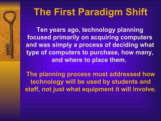 The First Paradigm Shift Ten years ago, technology planning focused primarily on acquiring computers and was simply a process of deciding what type of computers to purchase, how many, and where to place them.  The planning process must addressed how technology will be used by students and staff, not just what equipment it will involve. 