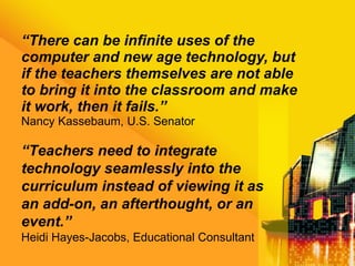 “ There can be infinite uses of the computer and new age technology, but if the teachers themselves are not able to bring it into the classroom and make it work, then it fails.” Nancy Kassebaum, U.S. Senator “ Teachers need to integrate technology seamlessly into the curriculum instead of viewing it as an add-on, an afterthought, or an event.” Heidi Hayes-Jacobs, Educational Consultant 