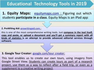 Educational Technology Tools in 2019
3. Google Tour Creator: google.com/tour creator:
This tool enables us to create our own tours, using imagery from
Google Street View. Students can create tours as part of a research
project, use them as a way to reflect after a field trip, or even as a
supplement to a creative writing project.
2. ProWiting Aid: prowritingaid.com :
this is one of the most comprehensive writing tools. Just compose in the tool itself,
copy and paste, or upload a document and you’ll get a summary report with all
kinds of statistics is an attempt to provide advanced editorial services through
software.
1. Equity Maps: equitymaps.com : Figuring out which
students participate in a class. Equity Maps is an iPad app.
 