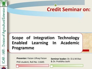 Scope of Integration Technology
Enabled Learning In Academic
Programme
Presenter: Faizan Ulhaq Faizan
PhD student, Roll No: 11645
Seminar leader: Dr. D.U.M.Rao
& Dr. Pratibha Joshi
Credit Seminar on:
 