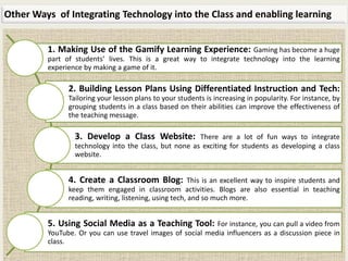 Other Ways of Integrating Technology into the Class and enabling learning
1. Making Use of the Gamify Learning Experience: Gaming has become a huge
part of students’ lives. This is a great way to integrate technology into the learning
experience by making a game of it.
2. Building Lesson Plans Using Differentiated Instruction and Tech:
Tailoring your lesson plans to your students is increasing in popularity. For instance, by
grouping students in a class based on their abilities can improve the effectiveness of
the teaching message.
3. Develop a Class Website: There are a lot of fun ways to integrate
technology into the class, but none as exciting for students as developing a class
website.
4. Create a Classroom Blog: This is an excellent way to inspire students and
keep them engaged in classroom activities. Blogs are also essential in teaching
reading, writing, listening, using tech, and so much more.
5. Using Social Media as a Teaching Tool: For instance, you can pull a video from
YouTube. Or you can use travel images of social media influencers as a discussion piece in
class.
 