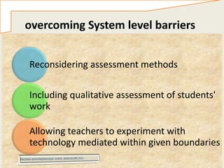 overcoming System level barriers
solutions
Reconsidering assessment methods
Including qualitative assessment of students'
work
Allowing teachers to experiment with
technology mediated within given boundaries
 