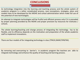 CONCLUSIONS
As technology integration into the learning and teaching process and the whole system of
academic program is a rather complicated process, new conceptions, strategies, plans and
models have to be developed by the MOHE and school administration which make full use of
the potential of new technologies.
An attempt to integrate technologies will be fruitful and efficient process only if it is preceded
by proper planning provided by the MOHE and proper provision by resources for institutes /
schools.
The whole learning/teaching and change process of integrating the technology has to be
flexible, and its efficiency depends on the motivation and preparation of the whole academic
staff to implement innovations.
There are four models of for integrating technology in class (TPACK,SMAR,TIP&TIM).
By removing and overcoming to barrier's in academic program the teachers are able to
integrate technology and enhance the quality of teaching and learning process.
 