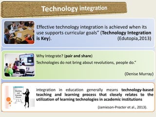 Effective technology integration is achieved when its
use supports curricular goals” (Technology Integration
is Key). (Edutopia,2013)
Why Integrate? (pair and share)
Technologies do not bring about revolutions, people do.”
)Denise Murray(
integration in education generally means technology-based
teaching and learning process that closely relates to the
utilization of learning technologies in academic institutions
(Jamieson-Procter et al., 2013).
 