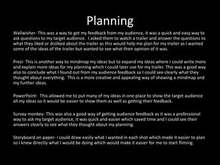 Planning
Wallwisher- This was a way to get my feedback from my audience, it was a quick and easy way to
ask questions to my target audience. I asked them to watch a trailer and answer the questions to
what they liked or disliked about the trailer as this would help me plan for my trailer as I wanted
some of the ideas of the trailer but wanted to see what their opinion of it was.
Prezi- This is another way to mindmap my ideas but to expand my ideas where I could write more
and explain more ideas for my planning which I could later use for my trailer. This was a good way
also to conclude what I found out from my audience feedback so I could see clearly what they
thought about everything. This is a more creative and appealing way of showing a mindmap and
my further ideas.
PowerPoint- This allowed me to put many of my ideas in one place to show the target audience
all my ideas so it would be easier to show them as well as getting their feedback.
Survey monkey- This was also a good way of getting audience feedback as it was a professional
way to ask my target audience, it was quick and easier which saved time and I could see their
answers clearly to see what they thought about my planning.
Storyboard on paper- I could draw easily what I wanted in each shot which made it easier to plan
so I knew directly what I would be doing which would make it easier for me to start fliming.
 