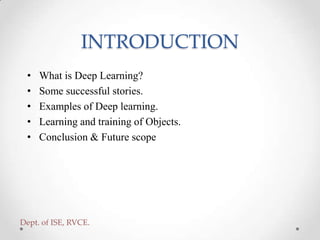 INTRODUCTION
• What is Deep Learning?
• Some successful stories.
• Examples of Deep learning.
• Learning and training of Objects.
• Conclusion & Future scope
Dept. of ISE, RVCE.
 