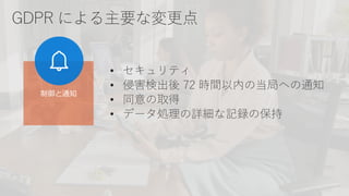 GDPR による主要な変更点
• セキュリティ
• 侵害検出後 72 時間以内の当局への通知
• 同意の取得
• データ処理の詳細な記録の保持
制御と通知
 