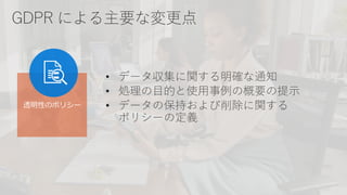 GDPR による主要な変更点
• データ収集に関する明確な通知
• 処理の目的と使用事例の概要の提示
• データの保持および削除に関する
ポリシーの定義
透明性のポリシー
 