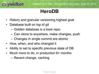 Yieldbot Tech Talk – MongoDB to key/value, Sept 20, 2012


                        HeroDB
• History and granular versioning highest goal
• Database built on top of git
   – Golden database is a bare repo
   – Can clone to anywhere, make changes, push
   – Changes in single commit are atomic
• How, when, and who changed it
• Ability to set to specific previous state of DB
• Much more to do, in production 6+ months
   – Recent change, caching



                          © 2012 Yieldbot
 