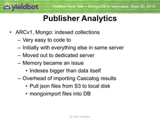 Yieldbot Tech Talk – MongoDB to key/value, Sept 20, 2012


                Analytics Results
• ARCv1, Mongo: indexed collections
   – Very easy to code to
   – Initially with everything else in same server
   – Moved out to dedicated server
   – Memory became an issue
       • Indexes bigger than data itself
   – Overhead of importing Cascalog results
       • Pull json files from S3 to local disk
       • mongoimport files into DB



                           © 2012 Yieldbot
 