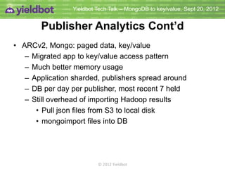 Yieldbot Tech Talk – MongoDB to key/value, Sept 20, 2012


         Analytics Results Cont’d
• ARCv2, Mongo: paged data, key/value
   – Migrated app to key/value access pattern
   – Much better memory usage
   – Application sharded, publishers spread around
   – DB per day per publisher, most recent 7 held
   – Still overhead of importing Hadoop results
      • Pull json files from S3 to local disk
      • mongoimport files into DB




                          © 2012 Yieldbot
 