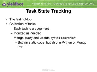 Yieldbot Tech Talk – MongoDB to key/value, Sept 20, 2012


              Task State Tracking
• The last holdout
• Collection of tasks
   – Each task is a document
   – Indexed as needed
   – Mongo query and update syntax convenient
       • Both in static code, but also in Python or Mongo
         repl




                           © 2012 Yieldbot
 