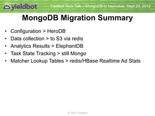 Yieldbot Tech Talk – MongoDB to key/value, Sept 20, 2012


      MongoDB Migration Summary
•   Configuration                     HeroDB
•   Data Collection                   to S3 via redis
•   Analytics Results                 ElephantDB
•   Task State Tracking               still Mongo
•   Matcher Lookup Tables             redis
•   Real-time Ad Stats                redis/HBase




                          © 2012 Yieldbot
 