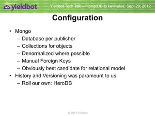 Yieldbot Tech Talk – MongoDB to key/value, Sept 20, 2012


                  Configuration
• Mongo
   – Database per publisher
   – Collections for objects
   – Denormalized where possible
   – Manual Foreign Keys
   – Obviously best candidate for relational model
• History and Versioning was paramount to us
   – Roll our own: HeroDB




                          © 2012 Yieldbot
 