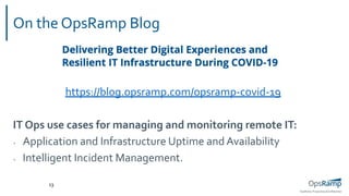 OpsRamp Proprietary/Conﬁdential
On the OpsRamp Blog
13
https://blog.opsramp.com/opsramp-covid-19
IT Ops use cases for managing and monitoring remote IT:
• Application and Infrastructure Uptime and Availability
• Intelligent Incident Management.
 