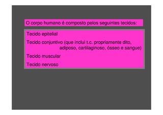 O corpo humano é composto pelos seguintes tecidos:
Tecido epitelial
Tecido conjuntivo (que inclui t.c. propriamente dito,
adiposo, cartilaginoso, ósseo e sangue)
Tecido muscular
Tecido nervoso
 