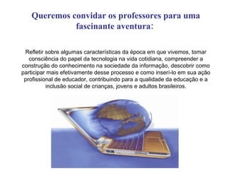 Queremos convidar os professores para uma fascinante aventura:   Refletir sobre algumas características da época em que vivemos, tomar consciência do papel da tecnologia na vida cotidiana, compreender a construção do conhecimento na sociedade da informação, descobrir como participar mais efetivamente desse processo e como inserí-lo em sua ação profissional de educador, contribuindo para a qualidade da educação e a inclusão social de crianças, jovens e adultos brasileiros. 