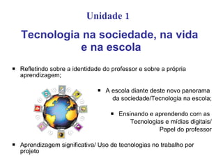 Unidade 1   Tecnologia na sociedade, na vida  e na escola Refletindo sobre a identidade do professor e sobre a própria aprendizagem; A escola diante deste novo panorama  da sociedade/Tecnologia na escola; Ensinando e aprendendo com as  Tecnologias e mídias digitais/ Papel do professor Aprendizagem significativa/ Uso de tecnologias no trabalho por projeto  