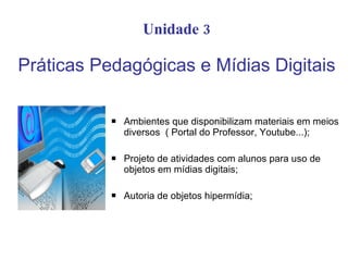 Unidade 3 Práticas Pedagógicas e Mídias Digitais Ambientes que disponibilizam materiais em meios diversos  ( Portal do Professor, Youtube...); Projeto de atividades com alunos para uso de objetos em mídias digitais; Autoria de objetos hipermídia; 