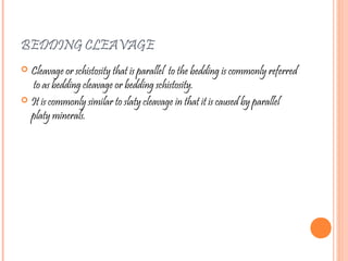 BEDDING CLEAVAGE
 Cleavage or schistosity that is parallel to the bedding is commonly referred
to as bedding cleavage or bedding schistosity.
 It is commonly similar to slaty cleavage in that it is caused by parallel
platy minerals.
 